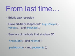 From last time…
• Brieﬂy saw recursion!
• Drew arbitrary shapes with beginShape(),
vertex(), and endShape()
• Saw lots of methods that simulate 3D:!
! translate() and rotate()!
! pushMatrix() and popMatrix()
 