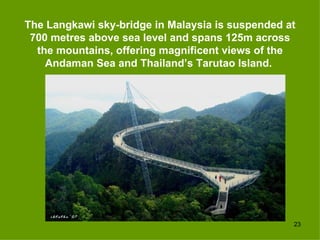 The Langkawi sky-bridge in Malaysia is suspended at
 700 metres above sea level and spans 125m across
  the mountains, offering magnificent views of the
    Andaman Sea and Thailand’s Tarutao Island.




                                                  23
 