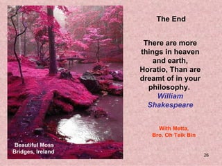 The End


                    There are more
                   things in heaven
                       and earth,
                   Horatio, Than are
                   dreamt of in your
                     philosophy.
                        William
                     Shakespeare


                        With Metta,
                      Bro. Oh Teik Bin
 Beautiful Moss
Bridges, Ireland
                                         26
 