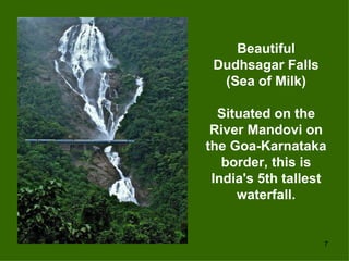 Beautiful
 Dudhsagar Falls
  (Sea of Milk)

  Situated on the
 River Mandovi on
the Goa-Karnataka
   border, this is
 India's 5th tallest
     waterfall.


                   7
 