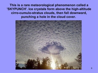 This is a rare meteorological phenomenon called a
'SKYPUNCH'. Ice crystals form above the high-altitude
   cirro-cumulo-stratus clouds, then fall downward,
          punching a hole in the cloud cover.




                                                    9
 