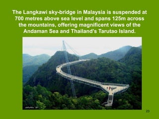 The Langkawi sky-bridge in Malaysia is suspended at
 700 metres above sea level and spans 125m across
  the mountains, offering magnificent views of the
    Andaman Sea and Thailand’s Tarutao Island.




                                                  23
 