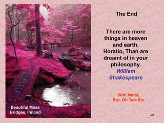The End


                    There are more
                   things in heaven
                       and earth,
                   Horatio, Than are
                   dreamt of in your
                      philosophy.
                        William
                     Shakespeare


                        With Metta,
                      Bro. Oh Teik Bin
Beautiful Moss
Bridges, Ireland
                                         26
 