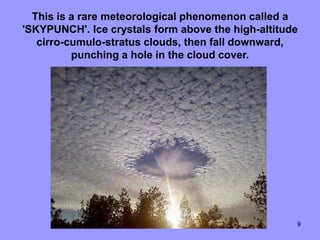This is a rare meteorological phenomenon called a
'SKYPUNCH'. Ice crystals form above the high-altitude
   cirro-cumulo-stratus clouds, then fall downward,
          punching a hole in the cloud cover.




                                                    9
 