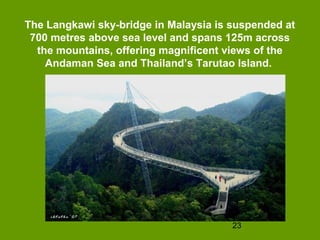 The Langkawi sky-bridge in Malaysia is suspended at
 700 metres above sea level and spans 125m across
  the mountains, offering magnificent views of the
    Andaman Sea and Thailand’s Tarutao Island.




                                       23
 