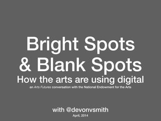 Bright Spots
& Blank Spots
How the arts are using digital
an Arts Futures conversation with the National Endowment for the Arts
with @devonvsmith
April, 2014
 