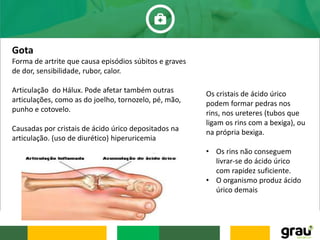 Gota
Forma de artrite que causa episódios súbitos e graves
de dor, sensibilidade, rubor, calor.
Articulação do Hálux. Pode afetar também outras
articulações, como as do joelho, tornozelo, pé, mão,
punho e cotovelo.
Causadas por cristais de ácido úrico depositados na
articulação. (uso de diurético) hiperuricemia
Os cristais de ácido úrico
podem formar pedras nos
rins, nos ureteres (tubos que
ligam os rins com a bexiga), ou
na própria bexiga.
• Os rins não conseguem
livrar-se do ácido úrico
com rapidez suficiente.
• O organismo produz ácido
úrico demais
 