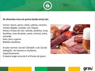 Os alimentos ricos em purina (ácido úrico) são:
Carnes: bacon, porco, vitela, cabrito, carneiro,
miúdos (fígado, coração, rim, língua).
Peixes e frutos do mar: salmão, sardinha, truta,
bacalhau, ovas de peixe, caviar, marisco, ostra,
camarão.
Aves: peru e ganso.
Bebidas alcoólicas.
O valor normal -3,4 até 7,0md/dl e de 3,0 até
6,0mg/dl, em homens e mulheres,
respectivamente.
O exame exige cerca de 4 a 8 horas de jejum.
 