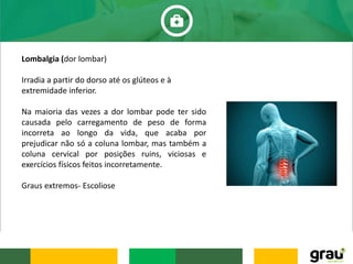Lombalgia (dor lombar)
Irradia a partir do dorso até os glúteos e à
extremidade inferior.
Na maioria das vezes a dor lombar pode ter sido
causada pelo carregamento de peso de forma
incorreta ao longo da vida, que acaba por
prejudicar não só a coluna lombar, mas também a
coluna cervical por posições ruins, viciosas e
exercícios físicos feitos incorretamente.
Graus extremos- Escoliose
 