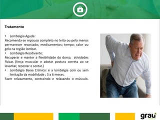 Tratamento
• Lombalgia Aguda:
Recomenda-se repouso completo no leito ou pelo menos
permanecer recostado; medicamentos; tempo; calor ou
gelo na região lombar.
• Lombalgia Recidivante:
Recuperar e manter a flexibilidade do dorso, atividades
físicas (força muscular e adotar postura correta ao se
levantar, recostar e sentar.)
• Lombalgia Baixa Crônica: é a lombalgia com ou sem
limitação da mobilidade ; 3 a 6 meses.
Fazer relaxamento, contraindo e relaxando o músculo.
 