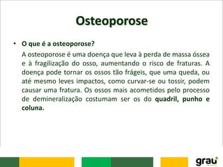 Osteoporose
• O que é a osteoporose?
A osteoporose é uma doença que leva à perda de massa óssea
e à fragilização do osso, aumentando o risco de fraturas. A
doença pode tornar os ossos tão frágeis, que uma queda, ou
até mesmo leves impactos, como curvar-se ou tossir, podem
causar uma fratura. Os ossos mais acometidos pelo processo
de demineralização costumam ser os do quadril, punho e
coluna.
 