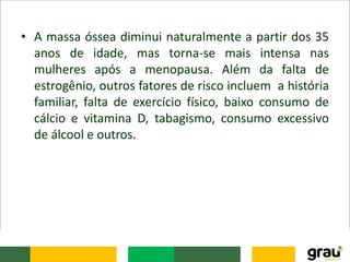 • A massa óssea diminui naturalmente a partir dos 35
anos de idade, mas torna-se mais intensa nas
mulheres após a menopausa. Além da falta de
estrogênio, outros fatores de risco incluem a história
familiar, falta de exercício físico, baixo consumo de
cálcio e vitamina D, tabagismo, consumo excessivo
de álcool e outros.
 