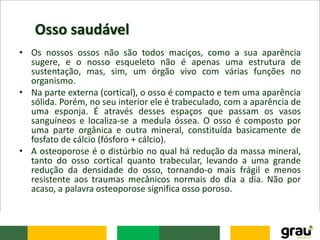Osso saudável
• Os nossos ossos não são todos maciços, como a sua aparência
sugere, e o nosso esqueleto não é apenas uma estrutura de
sustentação, mas, sim, um órgão vivo com várias funções no
organismo.
• Na parte externa (cortical), o osso é compacto e tem uma aparência
sólida. Porém, no seu interior ele é trabeculado, com a aparência de
uma esponja. É através desses espaços que passam os vasos
sanguíneos e localiza-se a medula óssea. O osso é composto por
uma parte orgânica e outra mineral, constituída basicamente de
fosfato de cálcio (fósforo + cálcio).
• A osteoporose é o distúrbio no qual há redução da massa mineral,
tanto do osso cortical quanto trabecular, levando a uma grande
redução da densidade do osso, tornando-o mais frágil e menos
resistente aos traumas mecânicos normais do dia a dia. Não por
acaso, a palavra osteoporose significa osso poroso.
 