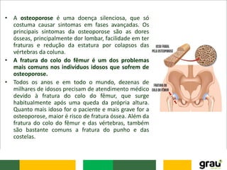 • A osteoporose é uma doença silenciosa, que só
costuma causar sintomas em fases avançadas. Os
principais sintomas da osteoporose são as dores
ósseas, principalmente dor lombar, facilidade em ter
fraturas e redução da estatura por colapsos das
vértebras da coluna.
• A fratura do colo do fêmur é um dos problemas
mais comuns nos indivíduos idosos que sofrem de
osteoporose.
• Todos os anos e em todo o mundo, dezenas de
milhares de idosos precisam de atendimento médico
devido à fratura do colo do fêmur, que surge
habitualmente após uma queda da própria altura.
Quanto mais idoso for o paciente e mais grave for a
osteoporose, maior é risco de fratura óssea. Além da
fratura do colo do fêmur e das vértebras, também
são bastante comuns a fratura do punho e das
costelas.
 