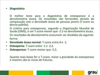 • Diagnóstico
O melhor teste para o diagnóstico de osteoporose é a
densitometria óssea. Os resultados são fornecidos através da
comparação com a densidade óssea de pessoas jovens (T-score ou
desvio padrão).
O critério para osteoporose, segundo a Organização Mundial de
Saúde (OMS), é um T-score menor que -2.5 na densitometria óssea.
Os resultados da densitometria costumam ser divididos da seguinte
forma:
• Densidade óssea normal: T-score entre 0 e -1.
• Osteopenia: T-score entre -1 e -2,5.
• Osteoporose: T-score menor que -2,5.
Quanto mais baixo for o T-score, maior a gravidade da osteoporose
e maiores são os riscos de fraturas.
 