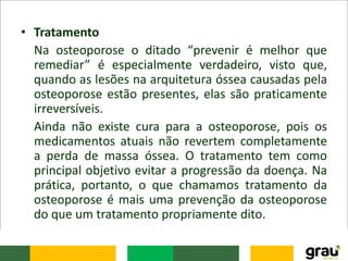 • Tratamento
Na osteoporose o ditado “prevenir é melhor que
remediar” é especialmente verdadeiro, visto que,
quando as lesões na arquitetura óssea causadas pela
osteoporose estão presentes, elas são praticamente
irreversíveis.
Ainda não existe cura para a osteoporose, pois os
medicamentos atuais não revertem completamente
a perda de massa óssea. O tratamento tem como
principal objetivo evitar a progressão da doença. Na
prática, portanto, o que chamamos tratamento da
osteoporose é mais uma prevenção da osteoporose
do que um tratamento propriamente dito.
 