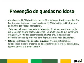 Prevenção de quedas no idoso
• Anualmente, 28,6% dos idosos caem e 12% fraturam devido as quedas. No
Brasil, as quedas foram responsáveis por 12,551 mortes em 2013, sendo
que 69,9% das vítimas eram idosos.
• Fatores extrínsecos relacionados a quedas: Os fatores ambientais estão
presentes em grande parte das quedas ( 20 a 58%), sendo que superfícies
irregulares, molhadas, escorregadias, objetos e/ou tapetes soltos,
desníveis no chão e problemas com degraus sãos os mais prevalentes.
• Fatores intrínsecos relacionados a quedas: Alterações fisiológicas
relacionadas a idade, presença de doenças limitantes, fatores psicológicos,
reações adversas a medicamentos.
 