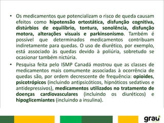 • Os medicamentos que potencializam o risco de queda causam
efeitos como hipotensão ortostática, disfunção cognitiva,
distúrbios de equilíbrio, tontura, sonolência, disfunção
motora, alterações visuais e parkinsonismo. Também é
possível que determinados medicamentos contribuam
indiretamente para quedas. O uso de diurético, por exemplo,
está associado às quedas devido à poliúria, sobretudo se
ocasionar também nictúria.
• Pesquisa feita pelo ISMP Canadá mostrou que as classes de
medicamentos mais comumente associadas à ocorrência de
quedas são, por ordem decrescente de frequência: opioides,
psicotrópicos (incluindo antipsicóticos, hipnóticos sedativos e
antidepressivos), medicamentos utilizados no tratamento de
doenças cardiovasculares (incluindo os diuréticos) e
hipoglicemiantes (incluindo a insulina).
 