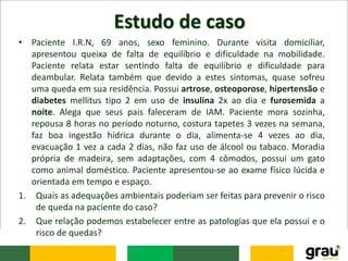 Estudo de caso
• Paciente I.R.N, 69 anos, sexo feminino. Durante visita domiciliar,
apresentou queixa de falta de equilíbrio e dificuldade na mobilidade.
Paciente relata estar sentindo falta de equilíbrio e dificuldade para
deambular. Relata também que devido a estes sintomas, quase sofreu
uma queda em sua residência. Possui artrose, osteoporose, hipertensão e
diabetes mellitus tipo 2 em uso de insulina 2x ao dia e furosemida a
noite. Alega que seus pais faleceram de IAM. Paciente mora sozinha,
repousa 8 horas no período noturno, costura tapetes 3 vezes na semana,
faz boa ingestão hídrica durante o dia, alimenta-se 4 vezes ao dia,
evacuação 1 vez a cada 2 dias, não faz uso de álcool ou tabaco. Moradia
própria de madeira, sem adaptações, com 4 cômodos, possui um gato
como animal doméstico. Paciente apresentou-se ao exame físico lúcida e
orientada em tempo e espaço.
1. Quais as adequações ambientais poderiam ser feitas para prevenir o risco
de queda na paciente do caso?
2. Que relação podemos estabelecer entre as patologias que ela possui e o
risco de quedas?
 