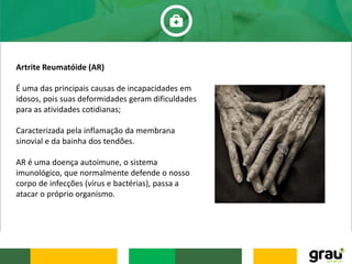 Artrite Reumatóide (AR)
É uma das principais causas de incapacidades em
idosos, pois suas deformidades geram dificuldades
para as atividades cotidianas;
Caracterizada pela inflamação da membrana
sinovial e da bainha dos tendões.
AR é uma doença autoimune, o sistema
imunológico, que normalmente defende o nosso
corpo de infecções (vírus e bactérias), passa a
atacar o próprio organismo.
 