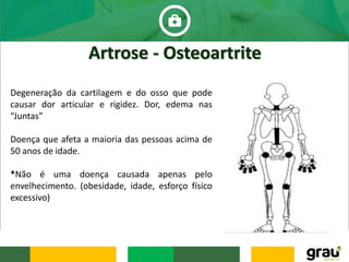 Artrose - Osteoartrite
Degeneração da cartilagem e do osso que pode
causar dor articular e rigidez. Dor, edema nas
“Juntas”
Doença que afeta a maioria das pessoas acima de
50 anos de idade.
*Não é uma doença causada apenas pelo
envelhecimento. (obesidade, idade, esforço físico
excessivo)
 