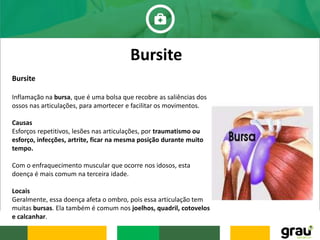 Bursite
Inflamação na bursa, que é uma bolsa que recobre as saliências dos
ossos nas articulações, para amortecer e facilitar os movimentos.
Causas
Esforços repetitivos, lesões nas articulações, por traumatismo ou
esforço, infecções, artrite, ficar na mesma posição durante muito
tempo.
Com o enfraquecimento muscular que ocorre nos idosos, esta
doença é mais comum na terceira idade.
Locais
Geralmente, essa doença afeta o ombro, pois essa articulação tem
muitas bursas. Ela também é comum nos joelhos, quadril, cotovelos
e calcanhar.
Bursite
 