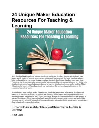 24 Unique Maker Education
Resources For Teaching &
Learning
Since the global lockdown began and everyone began conducting their lives from the safety of their own
homes, a wide variety of innovative approaches and methods have emerged. The same mundane tasks are
being performed but in a new way. You can conclude that this is thus because they have more spare time.
That’s true, but the true motivation is to streamline operations and increase user participation. In a similar vein,
the educational system has shifted gears and aimed to improve the educational resources for teaching. Maker
Education, also known as Maker Learning, is one such method that has recently gained traction in the
educational technology sector.
Despite being a novel method, Maker Education has already had a significant influence on the educational
resources for teaching, particularly on students and educators. Maker spaces are learning environments in
which students are encouraged to use STEAM concepts to develop their own original projects and answers to
real-world challenges. There is a wealth of tools accessible to schools that want to embrace and apply Maker
Learning, and they help with both student learning and teacher preparation. In this article, we are going to learn
about educational resources for teaching.
Here are 24 Unique Maker Educational Resources For Teaching &
Learning:
1. FabLearn
 