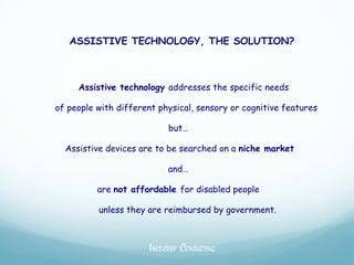 ASSISTIVE TECHNOLOGY, THE SOLUTION?



     Assistive technology addresses the specific needs

of people with different physical, sensory or cognitive features

                           but…

  Assistive devices are to be searched on a niche market

                           and…

          are not affordable for disabled people

          unless they are reimbursed by government.



                      INCLUSIEF CONSULTING
 