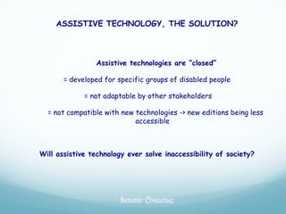 ASSISTIVE TECHNOLOGY, THE SOLUTION?



                Assistive technologies are “closed”

       = developed for specific groups of disabled people

             = not adaptable by other stakeholders

  = not compatible with new technologies -> new editions being less
                            accessible



Will assistive technology ever solve inaccessibility of society?




                        INCLUSIEF CONSULTING
 
