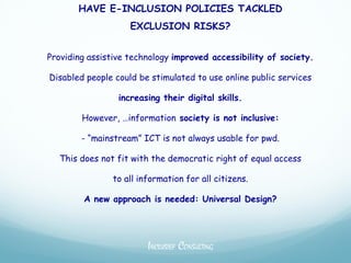HAVE E-INCLUSION POLICIES TACKLED
                    EXCLUSION RISKS?


Providing assistive technology improved accessibility of society.

Disabled people could be stimulated to use online public services

                 increasing their digital skills.

        However, …information society is not inclusive:

        - “mainstream” ICT is not always usable for pwd.

  This does not fit with the democratic right of equal access

                to all information for all citizens.

        A new approach is needed: Universal Design?




                         INCLUSIEF CONSULTING
 
