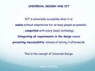 UNIVERSAL DESIGN AND ICT



          ICT is universally accessible when it is:

- usable without adaptations for as many people as possible
         - compatible with every (new) technology.

    Integrating all requirements in the design means

preventing inaccessibility instead of solving it afterwards.



          This is the concept of Universal Design.



                      INCLUSIEF CONSULTING
 