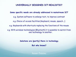 UNIVERSALLY DESIGNED ICT:REALISTIC?


   Some specific needs are already addressed in mainstream ICT

      e.g. System software to enlarge text, to improve contrast

      e.g. Choice of access facilities (keyboard, mouse, speech...)

  e.g. Keyboards with shortcuts replacing the functions of the mouse

e.g. With wireless technologies (Bluetooth) it is possible to switch from
                        one technology to another.



              Solutions are (partly) there in technology.

                            But who knows?



                            INCLUSIEF CONSULTING
 