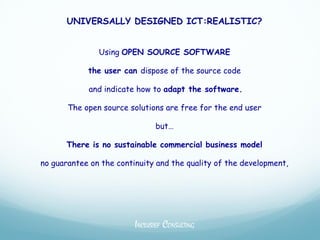 UNIVERSALLY DESIGNED ICT:REALISTIC?


               Using OPEN SOURCE SOFTWARE

            the user can dispose of the source code

            and indicate how to adapt the software.

       The open source solutions are free for the end user

                               but…

      There is no sustainable commercial business model

no guarantee on the continuity and the quality of the development,




                         INCLUSIEF CONSULTING
 