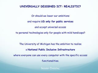 UNIVERSALLY DESIGNED ICT: REALISTIC?


               Or should we lower our ambitions

           and require UD only for public services

                 and accept universal access

 to personal technologies only for people with mild handicaps?



    The University of Michigan has the ambition to realise

          a National Public Inclusive Infrastructure

where everyone can use every computer with the specific access

                        functionalities.


                       INCLUSIEF CONSULTING
 