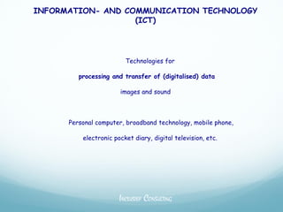 INFORMATION- AND COMMUNICATION TECHNOLOGY
                   (ICT)




                         Technologies for

         processing and transfer of (digitalised) data

                       images and sound



      Personal computer, broadband technology, mobile phone,

          electronic pocket diary, digital television, etc.




                       INCLUSIEF CONSULTING
 