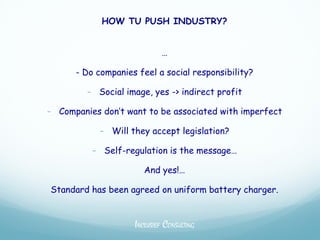 HOW TU PUSH INDUSTRY?


                            …

      - Do companies feel a social responsibility?

         - Social image, yes -> indirect profit

- Companies don’t want to be associated with imperfect

            - Will they accept legislation?

          - Self-regulation is the message…

                       And yes!…

Standard has been agreed on uniform battery charger.


                    INCLUSIEF CONSULTING
 