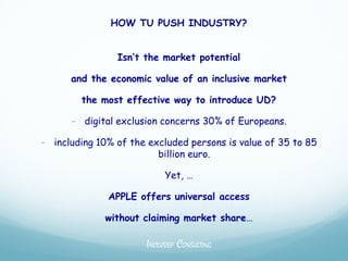 HOW TU PUSH INDUSTRY?


                Isn’t the market potential

      and the economic value of an inclusive market

        the most effective way to introduce UD?

      - digital exclusion concerns 30% of Europeans.

- including 10% of the excluded persons is value of 35 to 85
                         billion euro.

                           Yet, …

              APPLE offers universal access

             without claiming market share…

                      INCLUSIEF CONSULTING
 