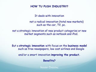 HOW TU PUSH INDUSTRY?


                 It deals with innovation

             not a radical innovation (total new markets)
                   such as the car, TV, pc.

not a strategic innovation of new product categories or new
          market segments such as netbook and iPod.



But a strategic innovation with focus on the business model
     such as free newspapers, low cost airlines and Google

     and/or a smart innovation improving the product.

                         Benefits?

                      INCLUSIEF CONSULTING
 