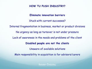 HOW TU PUSH INDUSTRY?


                 Eliminate innovation barriers

                Stuck with current successes?

Internal fragmentation in business, market or product divisions

     No urgency as long as turnover is not under pressure

  Lack of awareness in the needs and problems of the client

             Disabled people are not the clients

                Unaware of available solutions

    Main responsibility in acquisition is for advisors/carers


                         INCLUSIEF CONSULTING
 