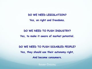 DO WE NEED LEGISLATION?

       Yes, on right and freedoms.



   DO WE NEED TO PUSH INDUSTRY?

Yes, to make it aware of market potential.



DO WE NEED TO PUSH DISABLED PEOPLE?

Yes, they should use their autonomy right,

         And become consumers.

              INCLUSIEF CONSULTING
 