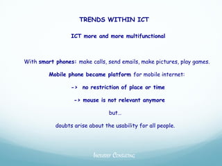 TRENDS WITHIN ICT

                 ICT more and more multifunctional



With smart phones: make calls, send emails, make pictures, play games.

         Mobile phone became platform for mobile internet:

                 -> no restriction of place or time

                  -> mouse is not relevant anymore

                                 but…

           doubts arise about the usability for all people.




                          INCLUSIEF CONSULTING
 