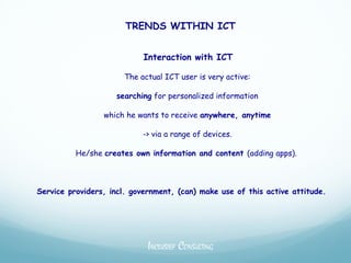TRENDS WITHIN ICT


                            Interaction with ICT

                      The actual ICT user is very active:

                    searching for personalized information

                 which he wants to receive anywhere, anytime

                           -> via a range of devices.

          He/she creates own information and content (adding apps).



Service providers, incl. government, (can) make use of this active attitude.




                             INCLUSIEF CONSULTING
 