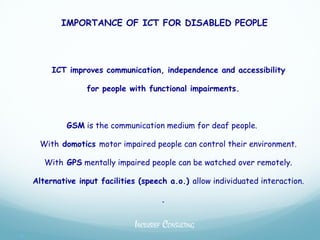 IMPORTANCE OF ICT FOR DISABLED PEOPLE




         ICT improves communication, independence and accessibility

                  for people with functional impairments.



             GSM is the communication medium for deaf people.

     With domotics motor impaired people can control their environment.

       With GPS mentally impaired people can be watched over remotely.

    Alternative input facilities (speech a.o.) allow individuated interaction.

                                       .


                               INCLUSIEF CONSULTING

 