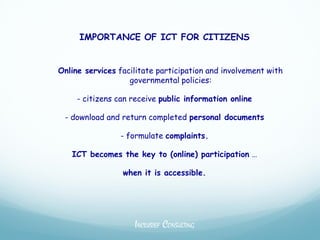 IMPORTANCE OF ICT FOR CITIZENS


Online services facilitate participation and involvement with
                   governmental policies:

     - citizens can receive public information online

 - download and return completed personal documents

                - formulate complaints.

   ICT becomes the key to (online) participation …

                 when it is accessible.




                    INCLUSIEF CONSULTING
 