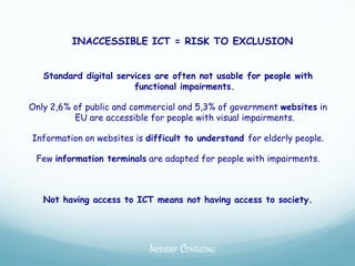 INACCESSIBLE ICT = RISK TO EXCLUSION


   Standard digital services are often not usable for people with
                        functional impairments.

Only 2,6% of public and commercial and 5,3% of government websites in
          EU are accessible for people with visual impairments.

Information on websites is difficult to understand for elderly people.

 Few information terminals are adapted for people with impairments.



   Not having access to ICT means not having access to society.




                            INCLUSIEF CONSULTING
 