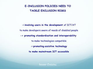 E-INCLUSION POLICIES NEED TO
        TACKLE EXCLUSION RISKS




  -> involving users in the development of ICT/AT

to make developers aware of needs of disabled people

-> promoting standardisation and interoperability

          to make technologies compatible

         -> promoting assistive technology

        to make mainstream ICT accessible




                 INCLUSIEF CONSULTING
 