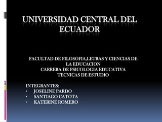UNIVERSIDAD CENTRAL DEL
        ECUADOR


 FACULTAD DE FILOSOFIA,LETRAS Y CIENCIAS DE
               LA EDUCACION
     CARRERA DE PSICOLOGIA EDUCATIVA
           TECNICAS DE ESTUDIO

INTEGRANTES:
•  JOSELINE PARDO
•  SANTIAGO CATOTA
•  KATERINE ROMERO
 