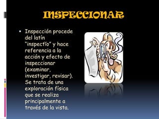 INSPECCIONAR
 Inspección procede
  del latín
  “inspectĭo” y hace
  referencia a la
  acción y efecto de
  inspeccionar
  (examinar,
  investigar, revisar).
  Se trata de una
  exploración física
  que se realiza
  principalmente a
  través de la vista.
 