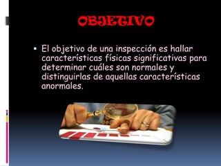 OBJETIVO

 El objetivo de una inspección es hallar
  características físicas significativas para
  determinar cuáles son normales y
  distinguirlas de aquellas características
  anormales.
 