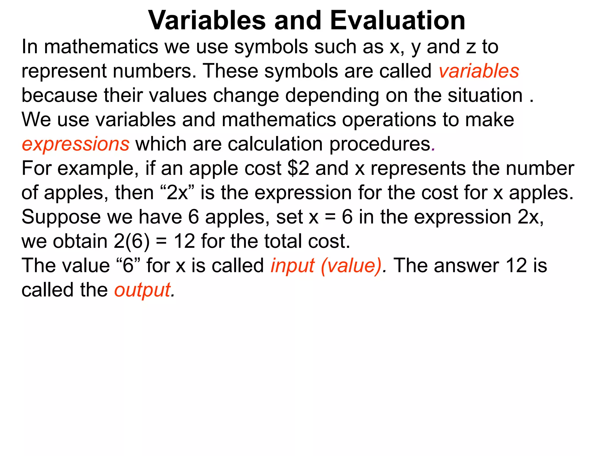 In mathematics we use symbols such as x, y and z to
represent numbers. These symbols are called variables
because their values change depending on the situation .
We use variables and mathematics operations to make
expressions which are calculation procedures.
For example, if an apple cost $2 and x represents the number
of apples, then “2x” is the expression for the cost for x apples.
Suppose we have 6 apples, set x = 6 in the expression 2x,
we obtain 2(6) = 12 for the total cost.
The value “6” for x is called input (value). The answer 12 is
called the output.
Variables and Evaluation
 